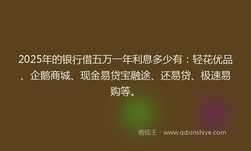 2025年的银行借五万一年利息多少有:轻花优品、企鹅商城、现金易贷宝融途、还易贷、极速易购等。