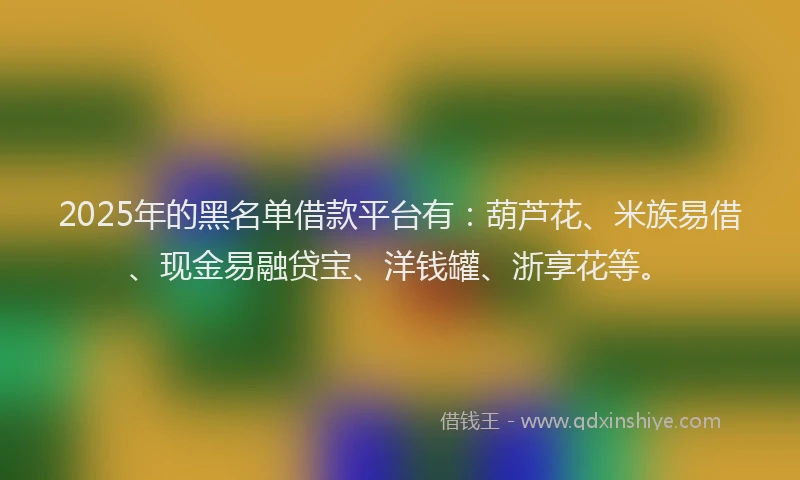 2025年的黑名单借款平台有：葫芦花、米族易借、现金易融贷宝、洋钱罐、浙享花等。