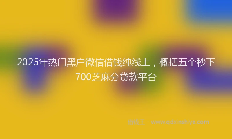 2025年热门黑户微信借钱纯线上，概括五个秒下700芝麻分贷款平台
