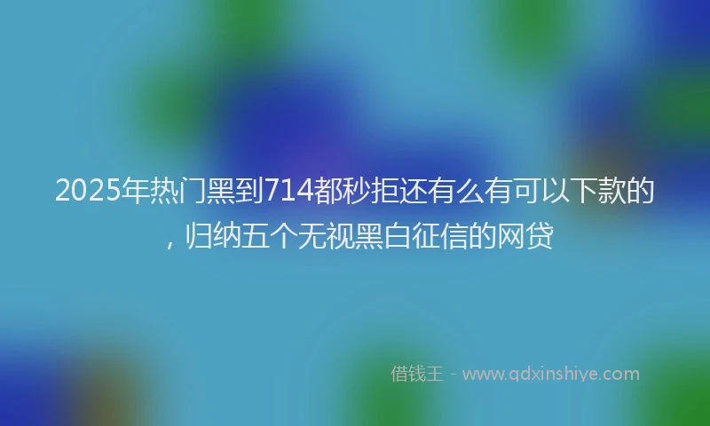 2025年热门黑到714都秒拒还有么有可以下款的，归纳五个无视黑白征信的网贷