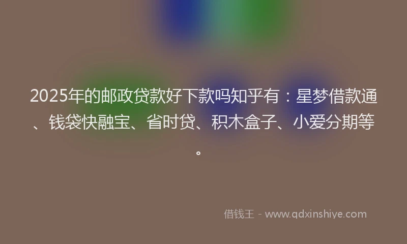 2025年的邮政贷款好下款吗知乎有：星梦借款通、钱袋快融宝、省时贷、积木盒子、小爱分期等。