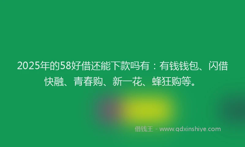 2025年的58好借还能下款吗有:有钱钱包、闪借快融、青春购、新一花、蜂狂购等。