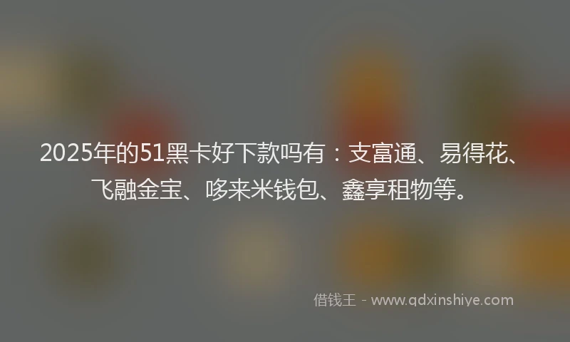 2025年的51黑卡好下款吗有：支富通、易得花、飞融金宝、哆来米钱包、鑫享租物等。