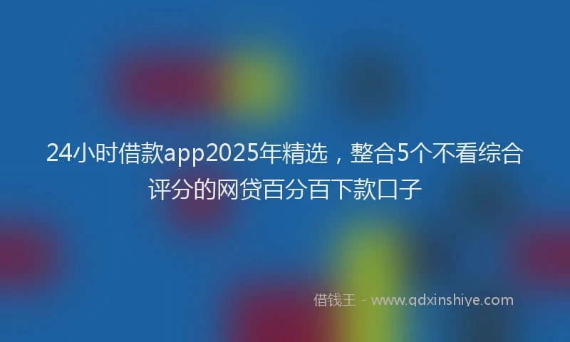 24小时借款app2025年精选，整合5个不看综合评分的网贷百分百下款口子