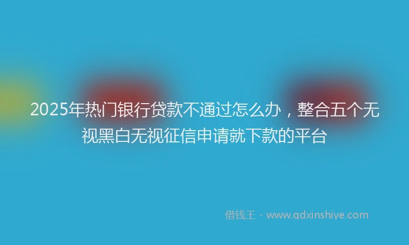 2025年热门银行贷款不通过怎么办，整合五个无视黑白无视征信申请就下款的平台