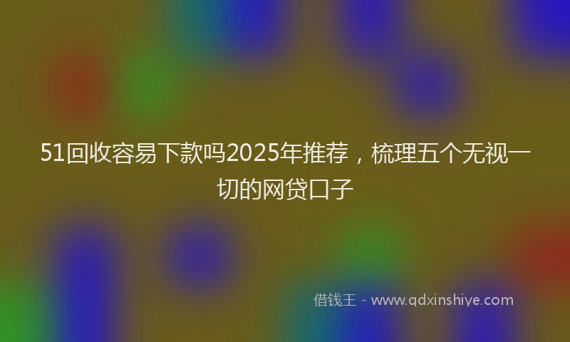 51回收容易下款吗2025年推荐，梳理五个无视一切的网贷口子