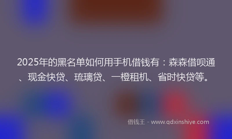 2025年的黑名单如何用手机借钱有:森森借呗通、现金快贷、琉璃贷、一橙租机、省时快贷等。