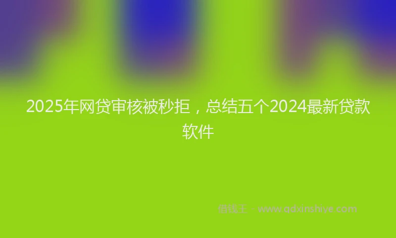 2025年网贷审核被秒拒，总结五个2024最新贷款软件