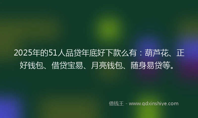 2025年的51人品贷年底好下款么有：葫芦花、正好钱包、借贷宝易、月亮钱包、随身易贷等。