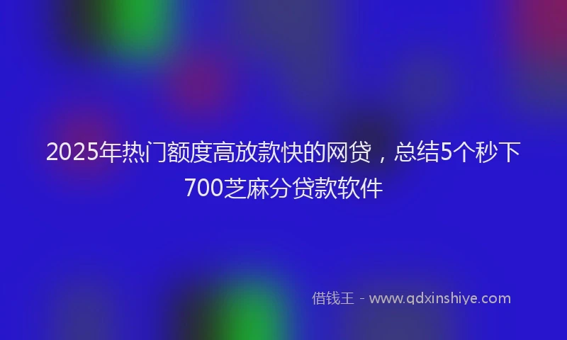 2025年热门额度高放款快的网贷，总结5个秒下700芝麻分贷款软件