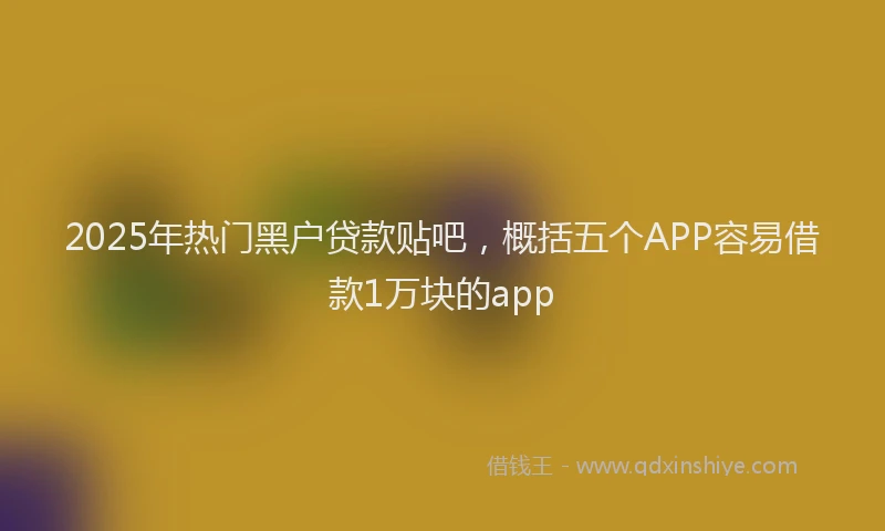 2025年热门黑户贷款贴吧，概括五个APP容易借款1万块的app