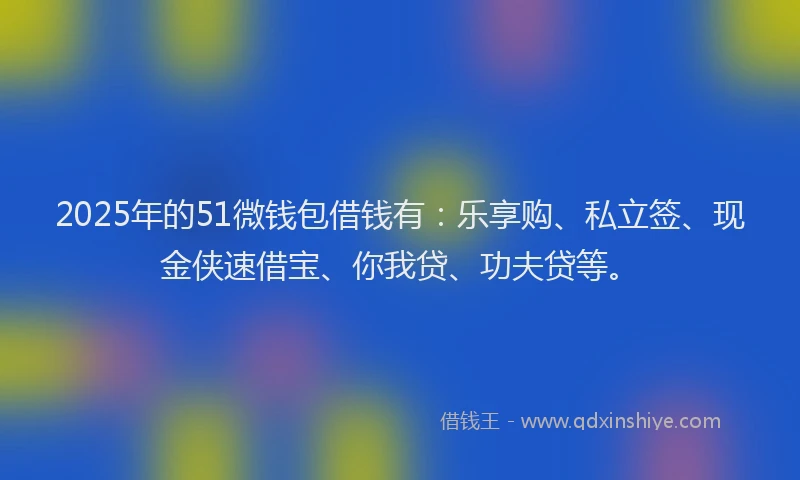 2025年的51微钱包借钱有：乐享购、私立签、现金侠速借宝、你我贷、功夫贷等。