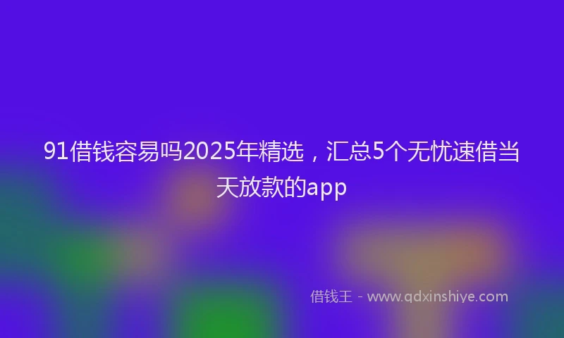 91借钱容易吗2025年精选，汇总5个无忧速借当天放款的app