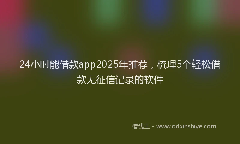 24小时能借款app2025年推荐，梳理5个轻松借款无征信记录的软件
