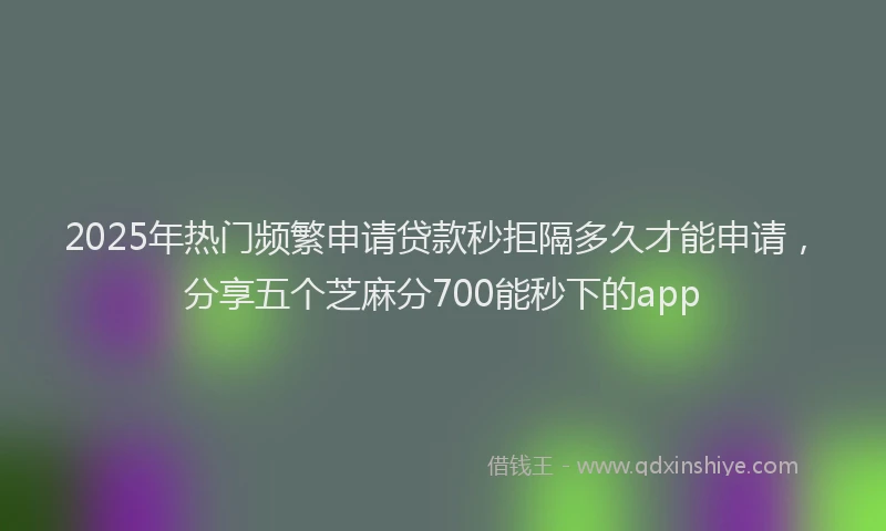 2025年热门频繁申请贷款秒拒隔多久才能申请，分享五个芝麻分700能秒下的app