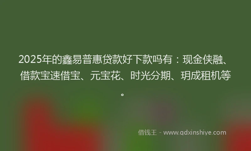 2025年的鑫易普惠贷款好下款吗有：现金侠融、借款宝速借宝、元宝花、时光分期、玥成租机等。