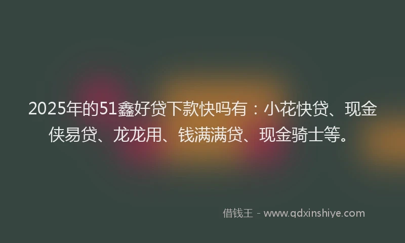 2025年的51鑫好贷下款快吗有：小花快贷、现金侠易贷、龙龙用、钱满满贷、现金骑士等。
