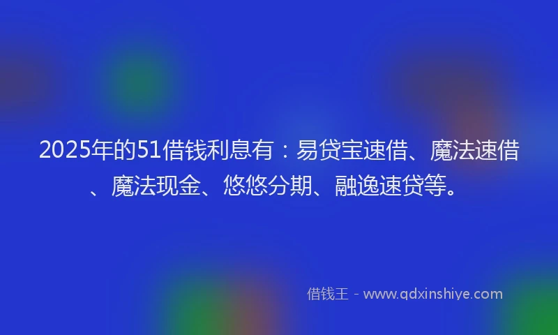2025年的51借钱利息有：易贷宝速借、魔法速借、魔法现金、悠悠分期、融逸速贷等。