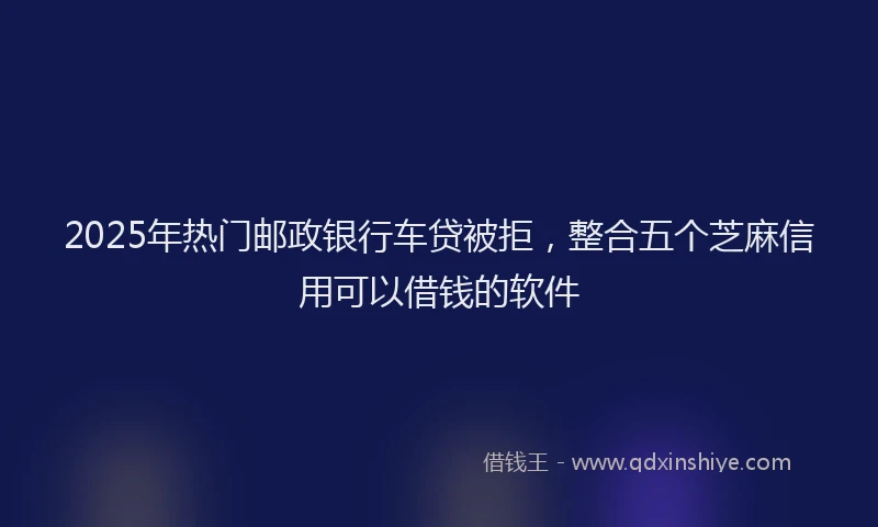 2025年热门邮政银行车贷被拒，整合五个芝麻信用可以借钱的软件