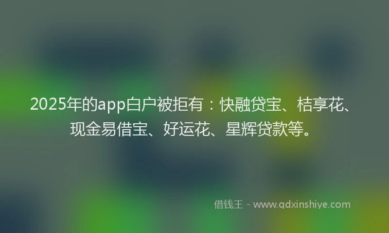 2025年的app白户被拒有：快融贷宝、桔享花、现金易借宝、好运花、星辉贷款等。