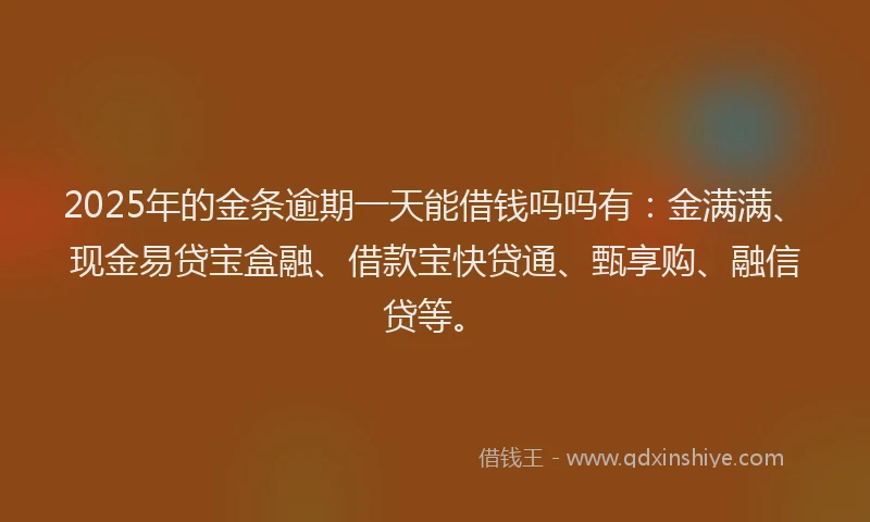 2025年的金条逾期一天能借钱吗吗有：金满满、现金易贷宝盒融、借款宝快贷通、甄享购、融信贷等。