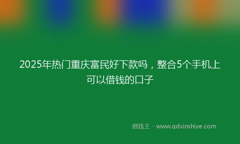 2025年热门重庆富民好下款吗，整合5个手机上可以借钱的口子