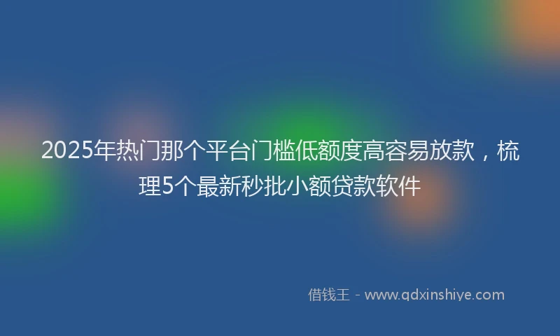 2025年热门那个平台门槛低额度高容易放款，梳理5个最新秒批小额贷款软件