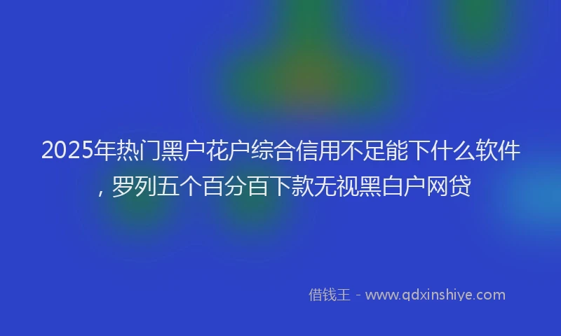 2025年热门黑户花户综合信用不足能下什么软件，罗列五个百分百下款无视黑白户网贷