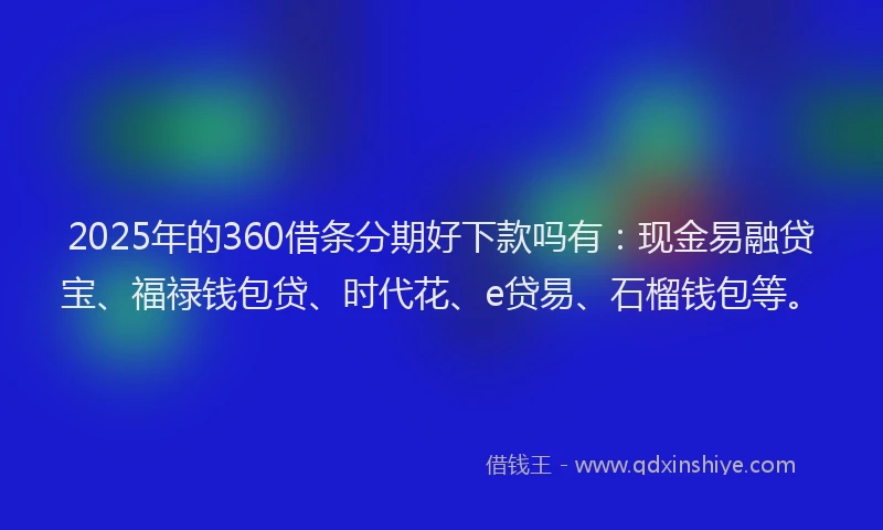 2025年的360借条分期好下款吗有：现金易融贷宝、福禄钱包贷、时代花、e贷易、石榴钱包等。
