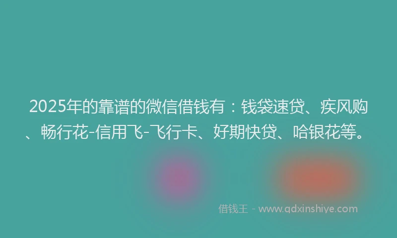 2025年的靠谱的微信借钱有：钱袋速贷、疾风购、畅行花-信用飞-飞行卡、好期快贷、哈银花等。