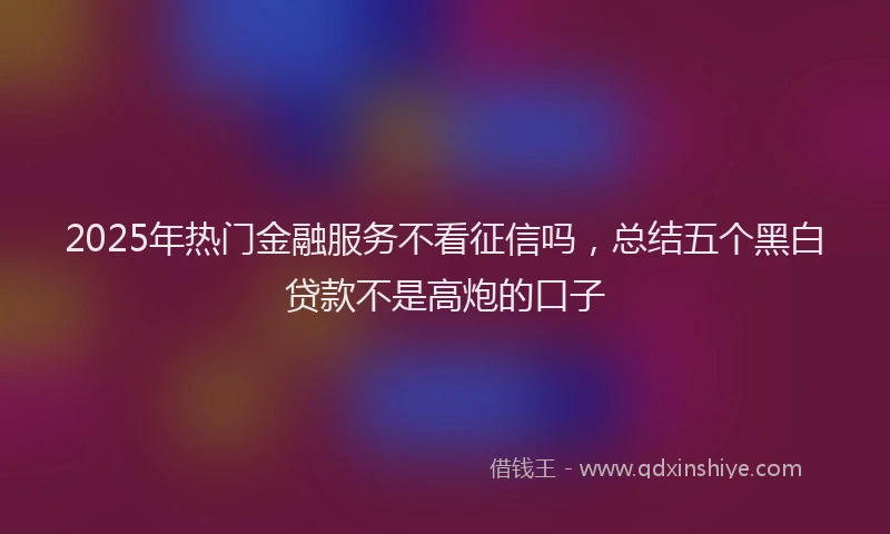2025年热门金融服务不看征信吗，总结五个黑白贷款不是高炮的口子