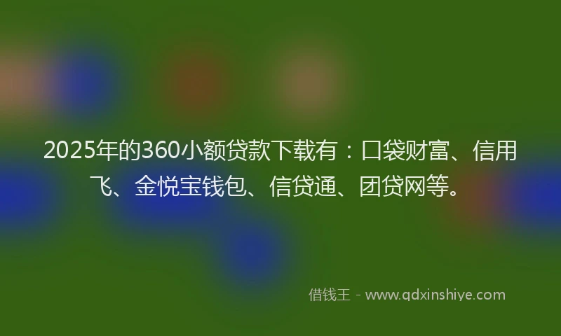 2025年的360小额贷款下载有：口袋财富、信用飞、金悦宝钱包、信贷通、团贷网等。