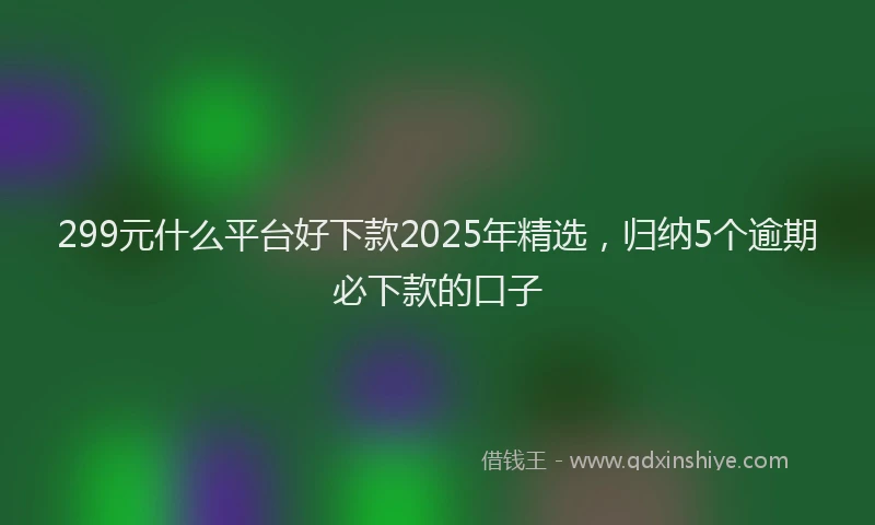 299元什么平台好下款2025年精选，归纳5个逾期必下款的口子