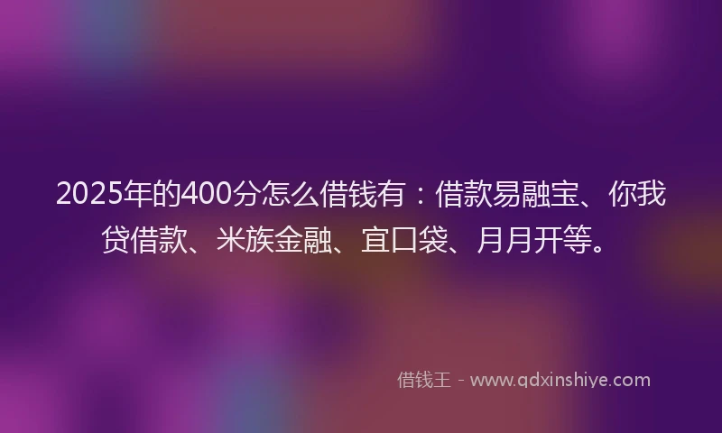 2025年的400分怎么借钱有：借款易融宝、你我贷借款、米族金融、宜口袋、月月开等。