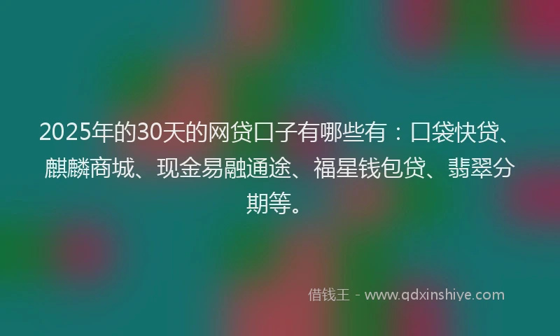 2025年的30天的网贷口子有哪些有：口袋快贷、麒麟商城、现金易融通途、福星钱包贷、翡翠分期等。