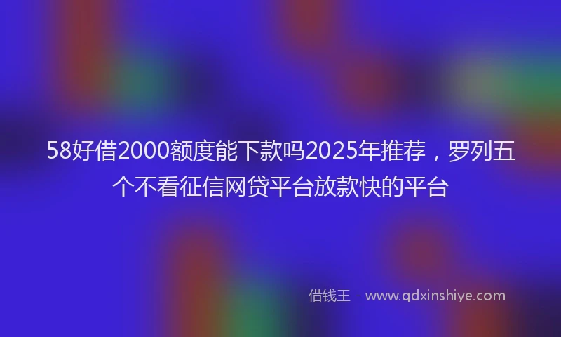 58好借2000额度能下款吗2025年推荐，罗列五个不看征信网贷平台放款快的平台