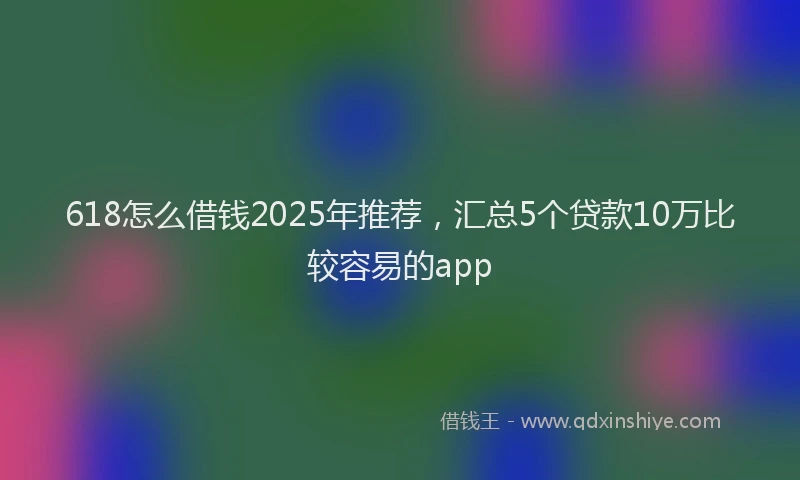 618怎么借钱2025年推荐，汇总5个贷款10万比较容易的app