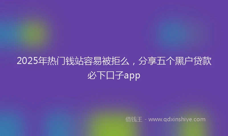 2025年热门钱站容易被拒么,分享五个黑户贷款必下口子app