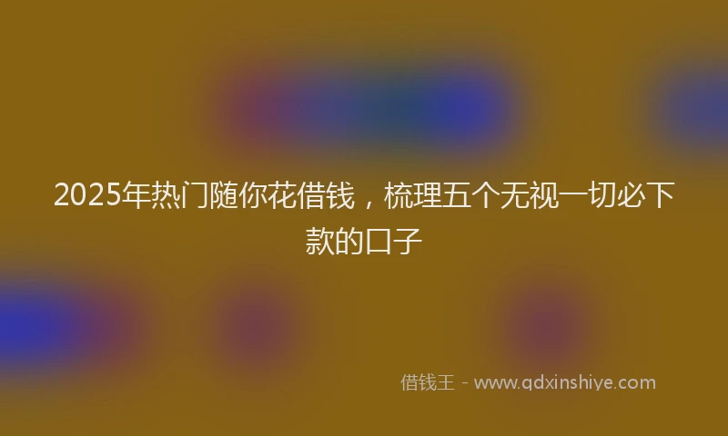 2025年热门随你花借钱，梳理五个无视一切必下款的口子