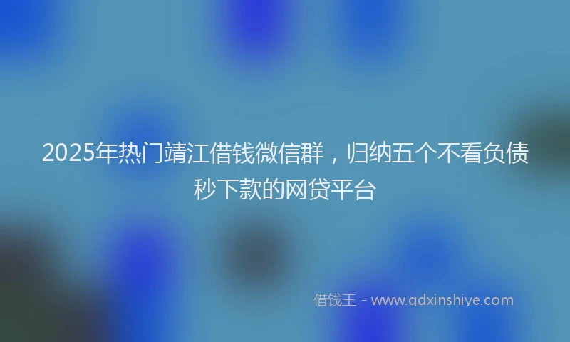 2025年热门靖江借钱微信群，归纳五个不看负债秒下款的网贷平台