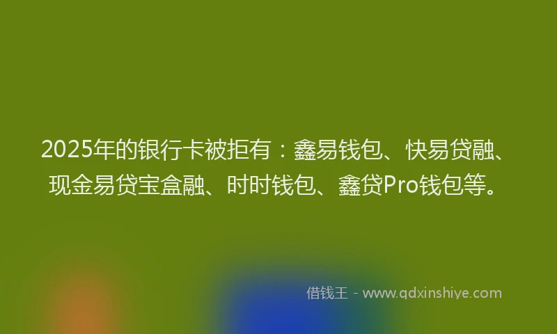 2025年的银行卡被拒有：鑫易钱包、快易贷融、现金易贷宝盒融、时时钱包、鑫贷Pro钱包等。