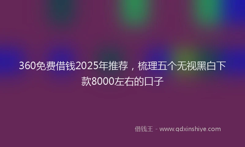 360免费借钱2025年推荐，梳理五个无视黑白下款8000左右的口子