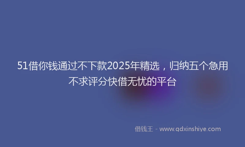 51借你钱通过不下款2025年精选，归纳五个急用不求评分快借无忧的平台