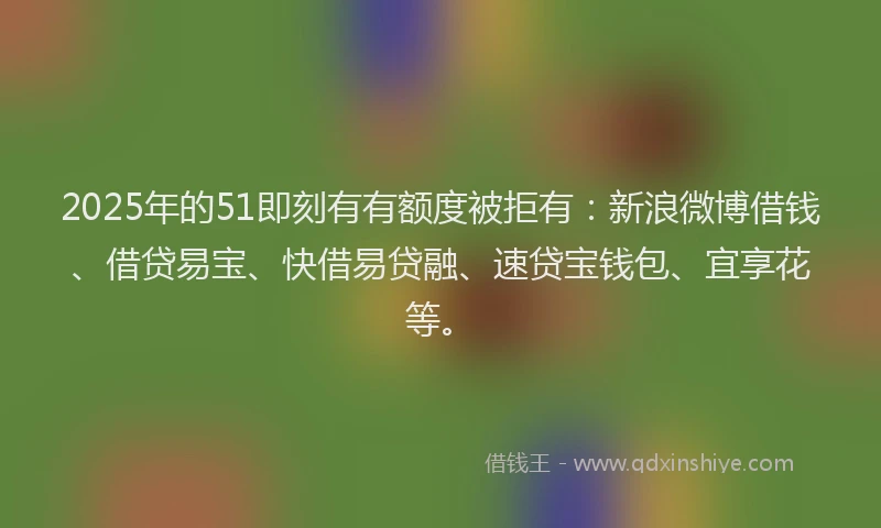 2025年的51即刻有有额度被拒有：新浪微博借钱、借贷易宝、快借易贷融、速贷宝钱包、宜享花等。