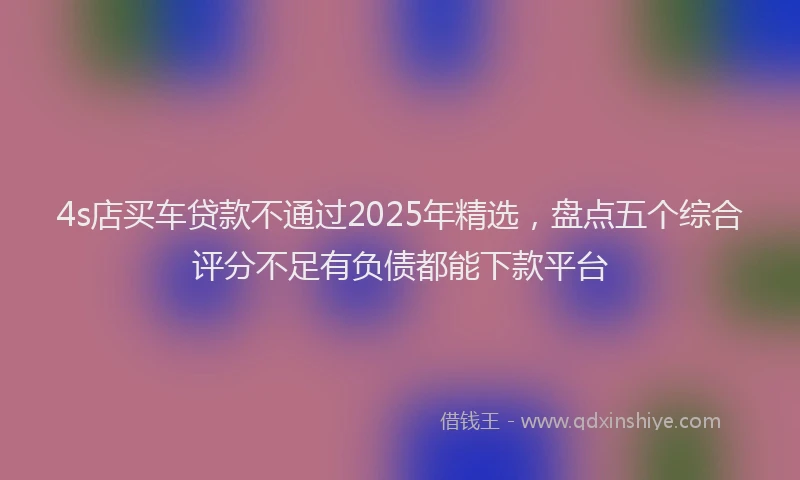 4s店买车贷款不通过2025年精选，盘点五个综合评分不足有负债都能下款平台