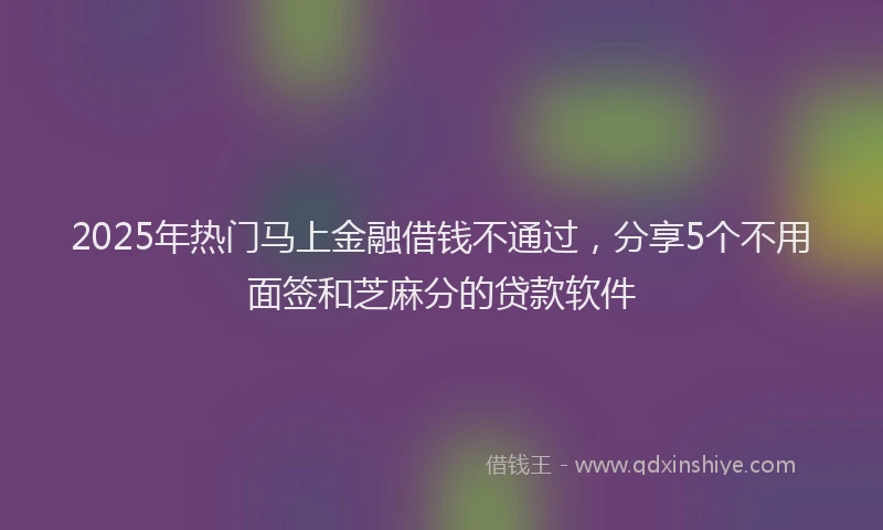 2025年热门马上金融借钱不通过，分享5个不用面签和芝麻分的贷款软件