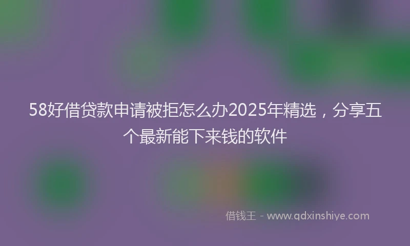 58好借贷款申请被拒怎么办2025年精选，分享五个最新能下来钱的软件
