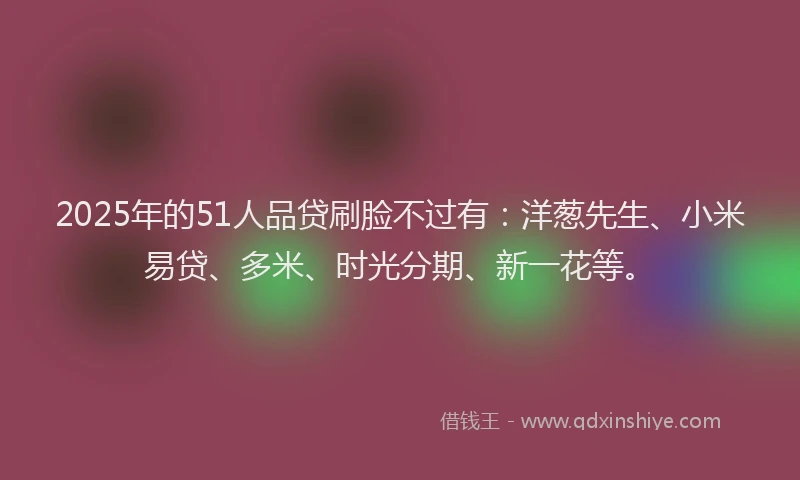 2025年的51人品贷刷脸不过有：洋葱先生、小米易贷、多米、时光分期、新一花等。