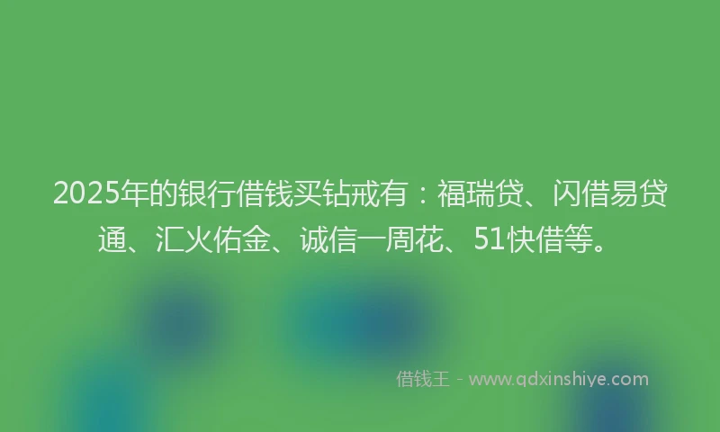 2025年的银行借钱买钻戒有：福瑞贷、闪借易贷通、汇火佑金、诚信一周花、51快借等。