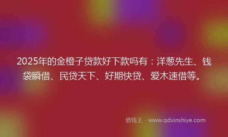 2025年的金橙子贷款好下款吗有：洋葱先生、钱袋瞬借、民贷天下、好期快贷、爱木速借等。